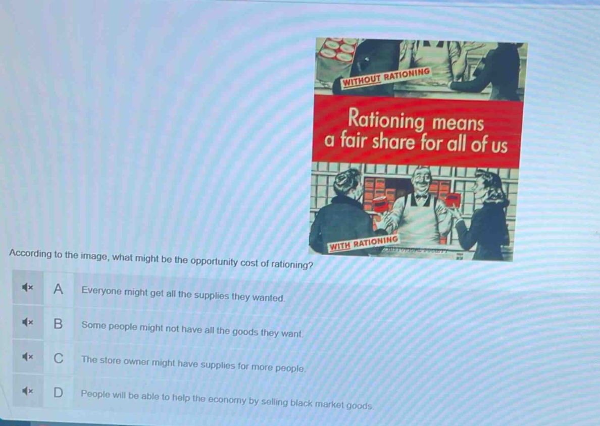according to the image, what might be the opportunity cost of rationing? a everyone might get all the supplies they wanted. b some people might not have all the goods they want. c the store owner might have supplies for more people. d people will be able to help the economy by selling black market goods.