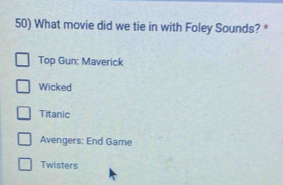 50) what movie did we tie in with foley sounds? *\n□ top gun: maverick\n□ wicked\n□ titanic\n□ avengers: end game\n□ twisters