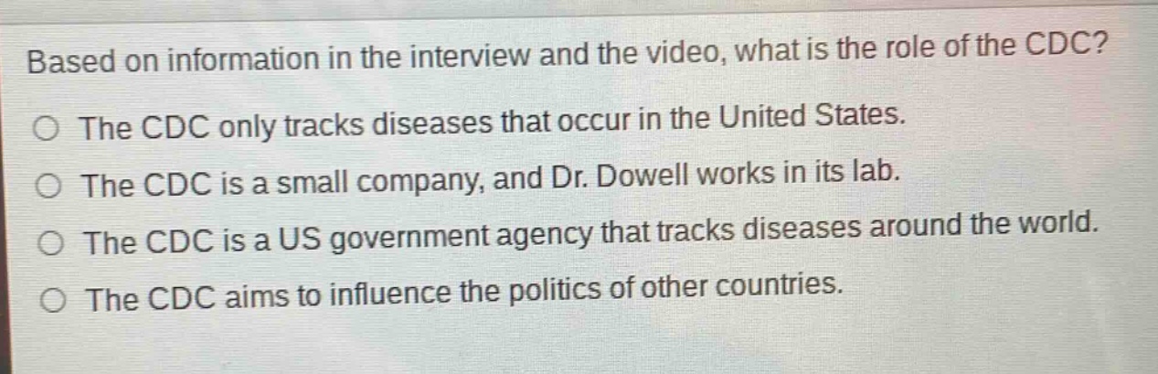 based on information in the interview and the video, what is the role of the cdc? the cdc only tracks diseases that occur in the united states. the cdc is a small company, and dr. dowell works in its lab. the cdc is a us government agency that tracks diseases around the world. the cdc aims to influence the politics of other countries.