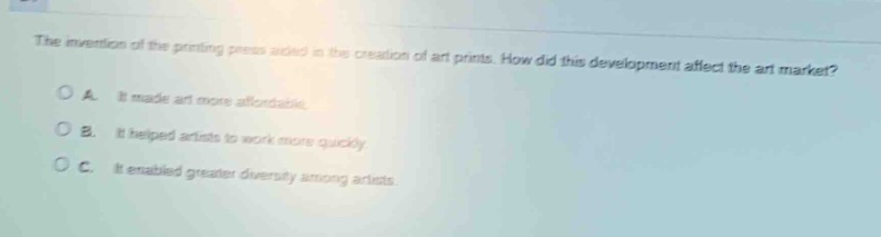 the invention of the printing press aided in the creation of art prints. how did this development affect the art market?\na. it made art more affordable.\nb. it helped artists to work more quickly.\nc. it enabled greater diversity among artists.