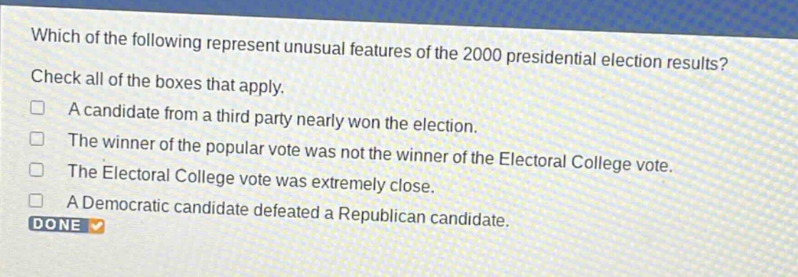 which of the following represent unusual features of the 2000 presidential election results? check all of the boxes that apply. a candidate from a third party nearly won the election. the winner of the popular vote was not the winner of the electoral college vote. the electoral college vote was extremely close. a democratic candidate defeated a republican candidate. done