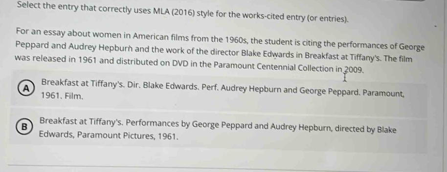 select the entry that correctly uses mla (2016) style for the works - cited entry (or entries). for an essay about women in american films from the 1960s, the student is citing the performances of george peppard and audrey hepburn and the work of the director blake edwards in breakfast at tiffanys. the film was released in 1961 and distributed on dvd in the paramount centennial collection in 2009. a breakfast at tiffanys. dir. blake edwards. perf. audrey hepburn and george peppard. paramount, 1961. film. b breakfast at tiffanys. performances by george peppard and audrey hepburn, directed by blake edwards, paramount pictures, 1961.