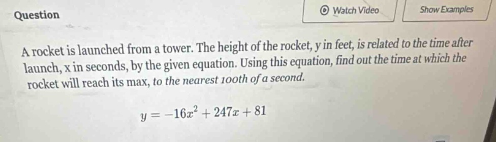 question a rocket is launched from a tower. the height of the rocket, y in feet, is related to the time after launch, x in seconds, by the given equation. using this equation, find out the time at which the rocket will reach its max, to the nearest 100th of a second. y = -16x² + 247x + 81