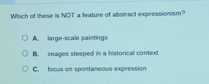which of these is not a feature of abstract expressionism?\na. large - scale paintings\nb. images steeped in a historical context\nc. focus on spontaneous expression