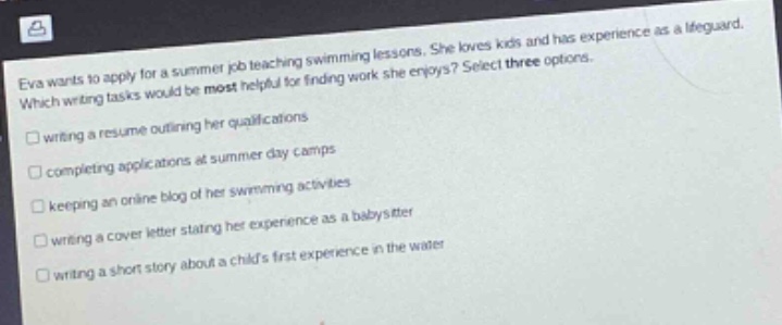 eva wants to apply for a summer job teaching swimming lessons. she loves kids and has experience as a lifeguard. which writing tasks would be most helpful for finding work she enjoys? select three options. writing a resume outlining her qualifications completing applications at summer day camps keeping an online blog of her swimming activities writing a cover letter stating her experience as a babysitter writing a short story about a childs first experience in the water