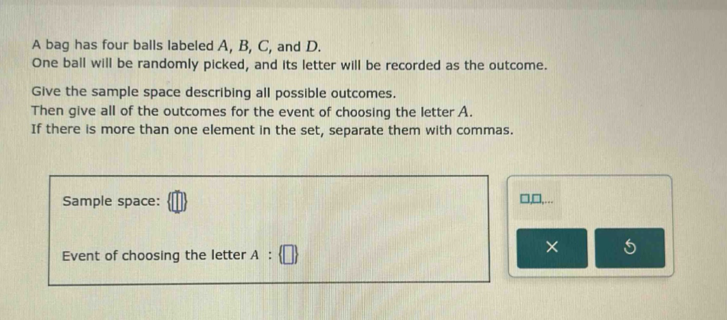 a bag has four balls labeled a, b, c, and d. one ball will be randomly picked, and its letter will be recorded as the outcome. give the sample space describing all possible outcomes. then give all of the outcomes for the event of choosing the letter a. if there is more than one element in the set, separate them with commas. sample space: {} event of choosing the letter a : {}