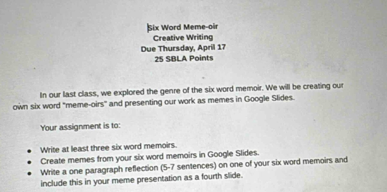six word meme - oir creative writing due thursday, april 17 25 sbla points in our last class, we explored the genre of the six word memoir. we will be creating our own six word \meme - oirs\ and presenting our work as memes in google slides. your assignment is to: write at least three six word memoirs. create memes from your six word memoirs in google slides. write a one paragraph reflection (5 - 7 sentences) on one of your six word memoirs and include this in your meme presentation as a fourth slide.