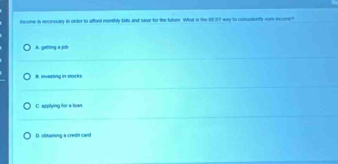 income is necessary in order to afford monthly bills and save for the future. what is the best way to consistently earn income?\na. getting a job\nb. investing in stocks\nc. applying for a loan\nd. obtaining a credit card
