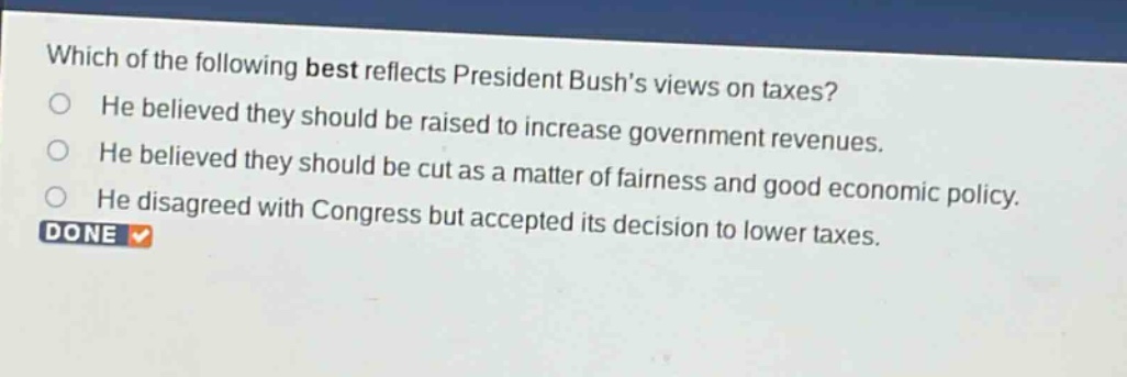 which of the following best reflects president bushs views on taxes? he believed they should be raised to increase government revenues. he believed they should be cut as a matter of fairness and good economic policy. he disagreed with congress but accepted its decision to lower taxes.