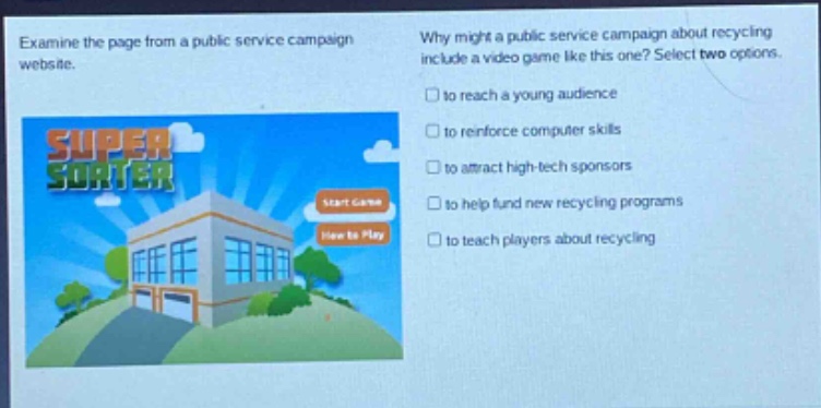 examine the page from a public service campaign website. why might a public service campaign about recycling include a video game like this one? select two options. to reach a young audience to reinforce computer skills to attract high - tech sponsors to help fund new recycling programs to teach players about recycling