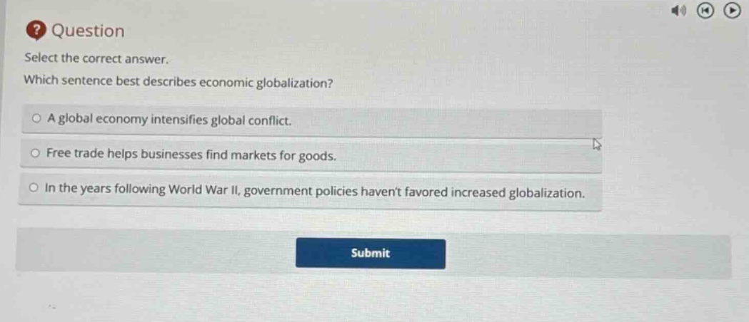 question select the correct answer. which sentence best describes economic globalization? a global economy intensifies global conflict. free trade helps businesses find markets for goods. in the years following world war ii, government policies havent favored increased globalization.