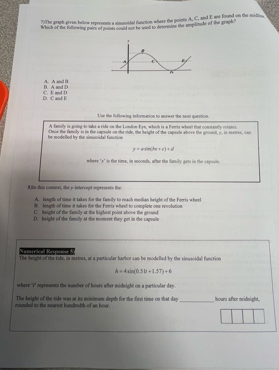 7)the graph given below represents a sinusoidal function where the points a, c, and e are found on the midline. which of the following pairs of points could not be used to determine the amplitude of the graph? a. a and b b. a and d c. e and d d. c and e use the following information to answer the next question. a family is going to take a ride on the london eye, which is a ferris wheel that constantly rotates. once the family is in the capsule on the ride, the height of the capsule above the ground, y, in metres, can be modelled by the sinusoidal function y = a sin(bx + c)+d where x is the time, in seconds, after the family gets in the capsule. 8)in this context, the y - intercept represents the: a. length of time it takes for the family to reach median height of the ferris wheel b. length of time it takes for the ferris wheel to complete one revolution c. height of the family at the highest point above the ground d. height of the family at the moment they get in the capsule numerical response 5 the height of the tide, in metres, at a particular harbor can be modelled by the sinusoidal function h = 4 sin(0.51t + 1.57)+6 where t represents the number of hours after midnight on a particular day. the height of the tide was at its minimum depth for the first time on that day ____________ hours after midnight, rounded to the nearest hundredth of an hour.