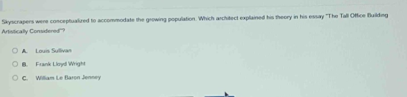 skyscrapers were conceptualized to accommodate the growing population. which architect explained his theory in his essay the tall office building artistically considered?\n\na. louis sullivan\n\nb. frank lloyd wright\n\nc. william le baron jenney