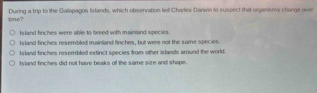 during a trip to the galapagos islands, which observation led charles darwin to suspect that organisms change over time?\nisland finches were able to breed with mainland species.\nisland finches resembled mainland finches, but were not the same species.\nisland finches resembled extinct species from other islands around the world.\nisland finches did not have beaks of the same size and shape.