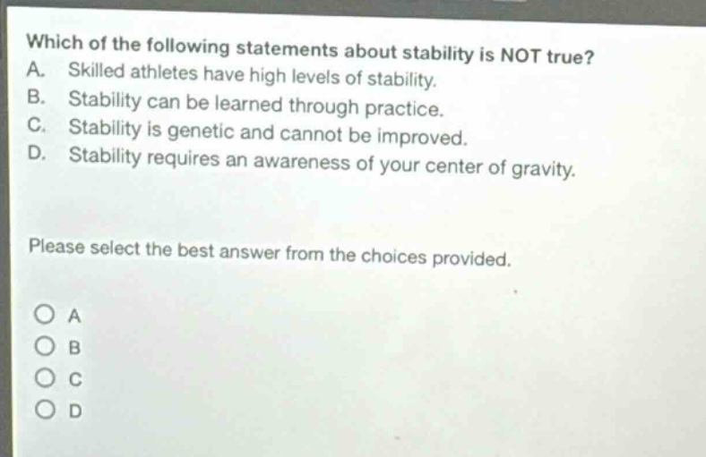 which of the following statements about stability is not true? a. skilled athletes have high levels of stability. b. stability can be learned through practice. c. stability is genetic and cannot be improved. d. stability requires an awareness of your center of gravity. please select the best answer from the choices provided. a b c d