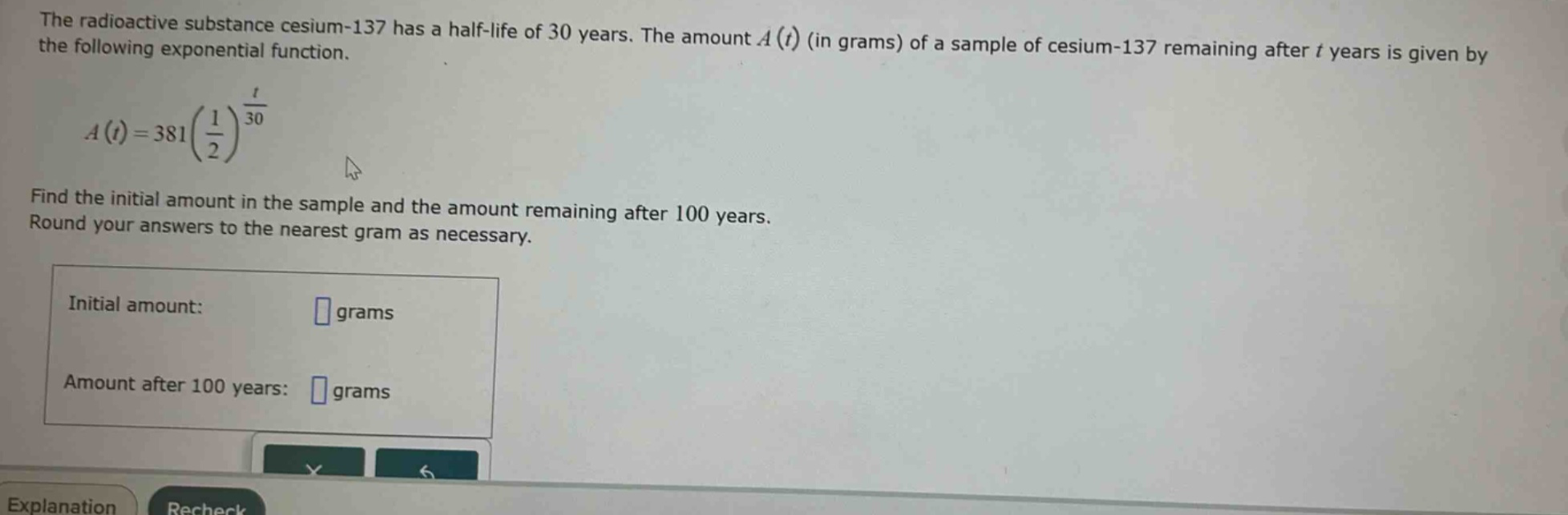 the radioactive substance cesium - 137 has a half - life of 30 years. the amount a(t) (in grams) of a sample of cesium - 137 remaining after t years is given by the following exponential function. a(t)=381(1/2)^(t/30) find the initial amount in the sample and the amount remaining after 100 years. round your answers to the nearest gram as necessary. initial amount: grams amount after 100 years: grams