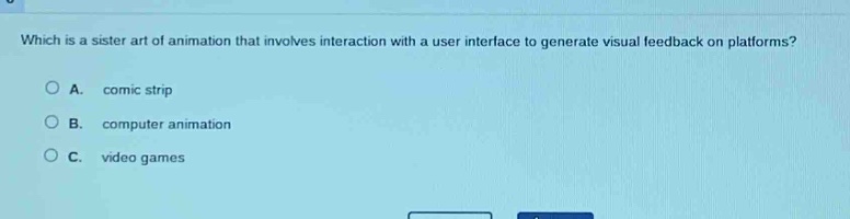 which is a sister art of animation that involves interaction with a user interface to generate visual feedback on platforms?\na. comic strip\nb. computer animation\nc. video games