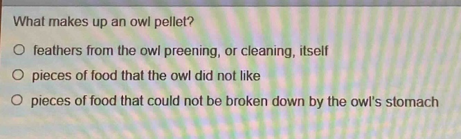 what makes up an owl pellet?\no feathers from the owl preening, or cleaning, itself\no pieces of food that the owl did not like\no pieces of food that could not be broken down by the owls stomach