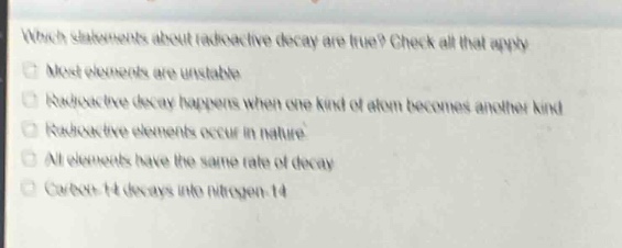 which statements about radioactive decay are true? check all that apply. most elements are unstable. radioactive decay happens when one kind of atom becomes another kind. radioactive elements occur in nature. all elements have the same rate of decay. carbon - 14 decays into nitrogen - 14.