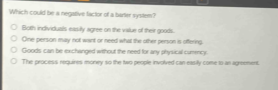 which could be a negative factor of a barter system?\no both individuals easily agree on the value of their goods.\no one person may not want or need what the other person is offering.\no goods can be exchanged without the need for any physical currency.\no the process requires money so the two people involved can easily come to an agreement.