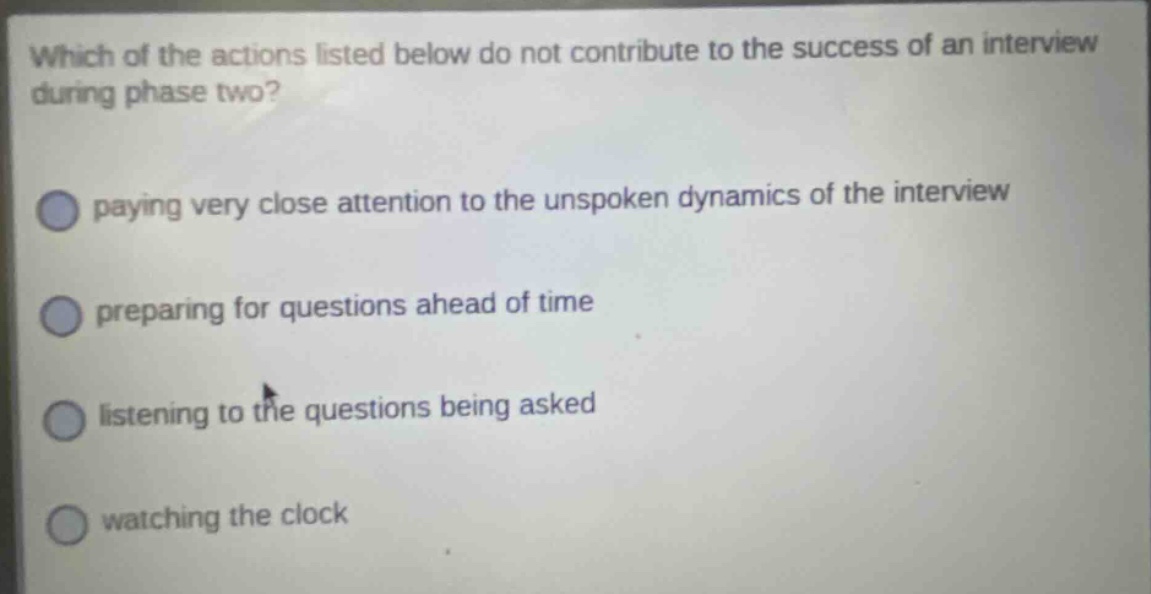 which of the actions listed below do not contribute to the success of an interview during phase two? paying very close attention to the unspoken dynamics of the interview preparing for questions ahead of time listening to the questions being asked watching the clock