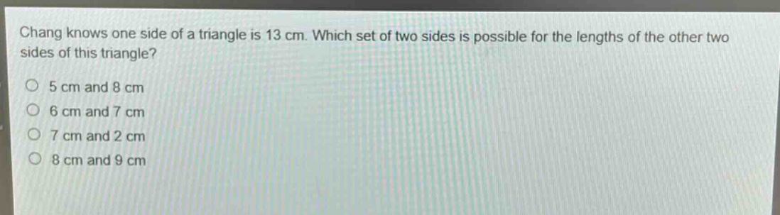chang knows one side of a triangle is 13 cm. which set of two sides is possible for the lengths of the other two sides of this triangle?\n5 cm and 8 cm\n6 cm and 7 cm\n7 cm and 2 cm\n8 cm and 9 cm