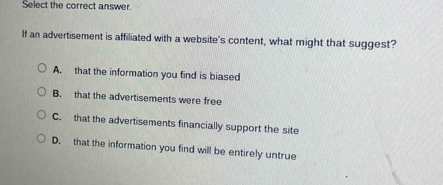 select the correct answer. if an advertisement is affiliated with a websites content, what might that suggest? a. that the information you find is biased b. that the advertisements were free c. that the advertisements financially support the site d. that the information you find will be entirely untrue