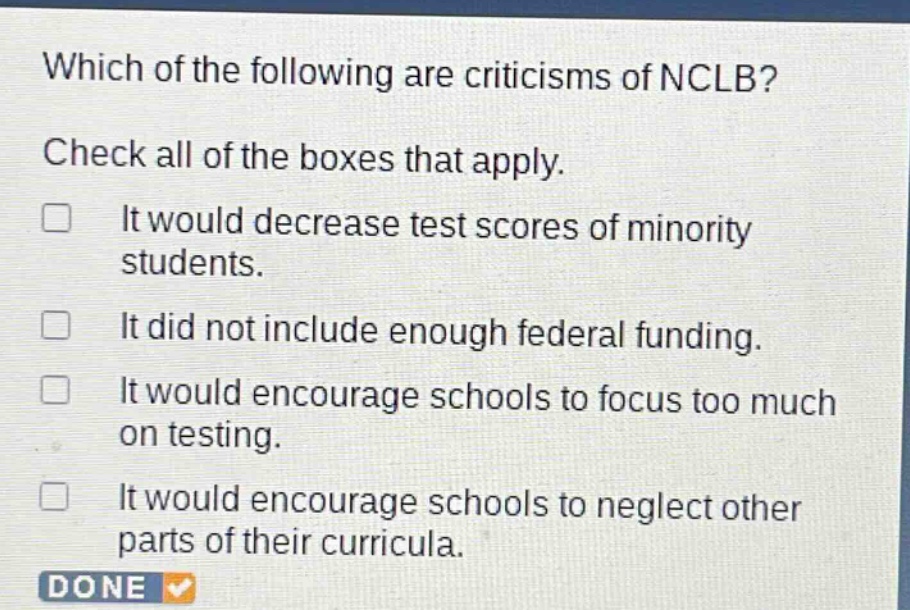 which of the following are criticisms of nclb? check all of the boxes that apply. it would decrease test scores of minority students. it did not include enough federal funding. it would encourage schools to focus too much on testing. it would encourage schools to neglect other parts of their curricula.