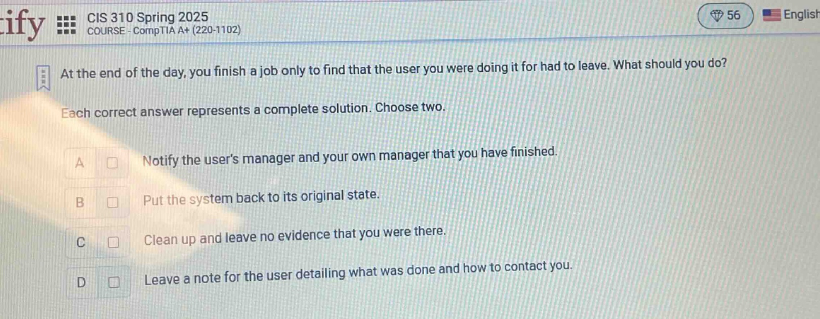 at the end of the day, you finish a job only to find that the user you were doing it for had to leave. what should you do? each correct answer represents a complete solution. choose two. a notify the users manager and your own manager that you have finished. b put the system back to its original state. c clean up and leave no evidence that you were there. d leave a note for the user detailing what was done and how to contact you.