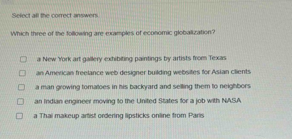 select all the correct answers. which three of the following are examples of economic globalization? a new york art gallery exhibiting paintings by artists from texas an american freelance web designer building websites for asian clients a man growing tomatoes in his backyard and selling them to neighbors an indian engineer moving to the united states for a job with nasa a thai makeup artist ordering lipsticks online from paris