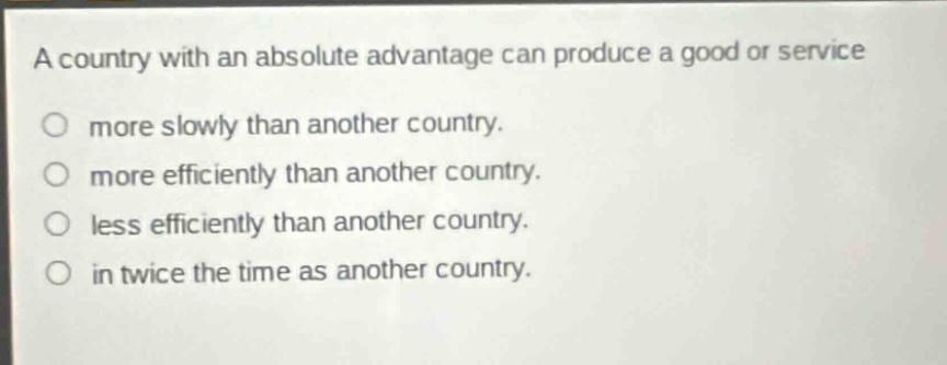 a country with an absolute advantage can produce a good or service\nmore slowly than another country.\nmore efficiently than another country.\nless efficiently than another country.\nin twice the time as another country.