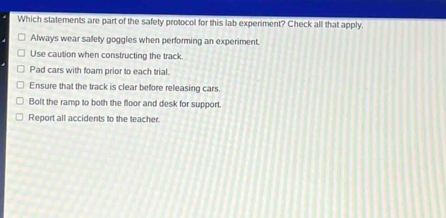 which statements are part of the safety protocol for this lab experiment? check all that apply. always wear safety goggles when performing an experiment. use caution when constructing the track. pad cars with foam prior to each trial. ensure that the track is clear before releasing cars. bolt the ramp to both the floor and desk for support. report all accidents to the teacher.
