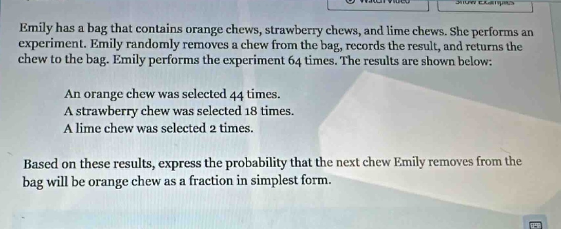 emily has a bag that contains orange chews, strawberry chews, and lime chews. she performs an experiment. emily randomly removes a chew from the bag, records the result, and returns the chew to the bag. emily performs the experiment 64 times. the results are shown below: an orange chew was selected 44 times. a strawberry chew was selected 18 times. a lime chew was selected 2 times. based on these results, express the probability that the next chew emily removes from the bag will be orange chew as a fraction in simplest form.