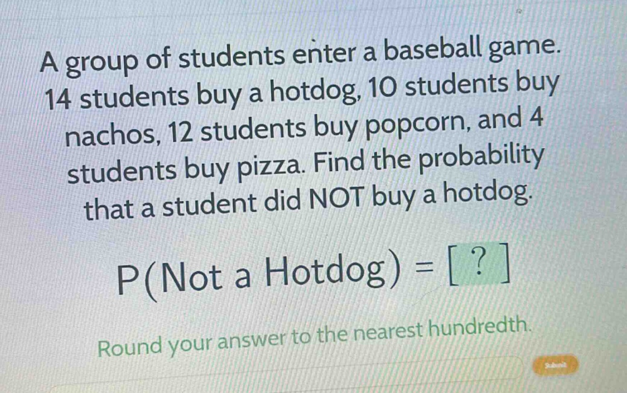 a group of students enter a baseball game. 14 students buy a hotdog, 10 students buy nachos, 12 students buy popcorn, and 4 students buy pizza. find the probability that a student did not buy a hotdog. p(not a hotdog) = ? round your answer to the nearest hundredth.