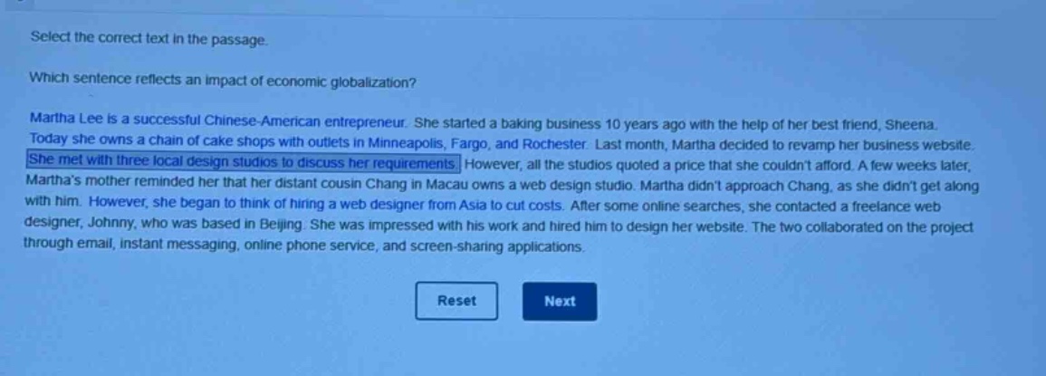 select the correct text in the passage. which sentence reflects an impact of economic globalization? martha lee is a successful chinese - american entrepreneur. she started a baking business 10 years ago with the help of her best friend, sheena. today she owns a chain of cake shops with outlets in minneapolis, fargo, and rochester. last month, martha decided to revamp her business website. she met with three local design studios to discuss her requirements. however, all the studios quoted a price that she couldnt afford. a few weeks later, marthas mother reminded her that her distant cousin chang in macau owns a web design studio. martha didnt approach chang, as she didnt get along with him. however, she began to think of hiring a web designer from asia to cut costs. after some online searches, she contacted a freelance web designer, johnny, who was based in beijing. she was impressed with his work and hired him to design her website. the two collaborated on the project through email, instant messaging, online phone service, and screen - sharing applications.