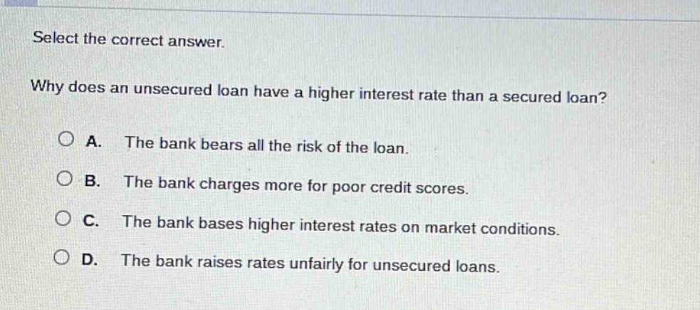 select the correct answer. why does an unsecured loan have a higher interest rate than a secured loan? a. the bank bears all the risk of the loan. b. the bank charges more for poor credit scores. c. the bank bases higher interest rates on market conditions. d. the bank raises rates unfairly for unsecured loans.