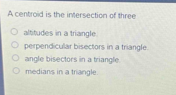 a centroid is the intersection of three\naltitudes in a triangle.\nperpendicular bisectors in a triangle.\nangle bisectors in a triangle.\nmedians in a triangle.
