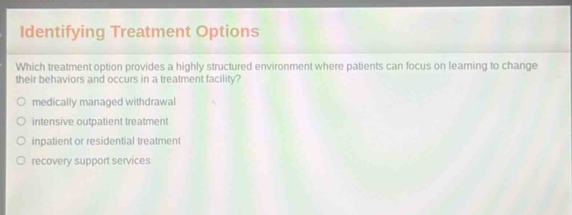 identifying treatment options\nwhich treatment option provides a highly structured environment where patients can focus on learning to change their behaviors and occurs in a treatment facility?\nmedically managed withdrawal\nintensive outpatient treatment\ninpatient or residential treatment\nrecovery support services