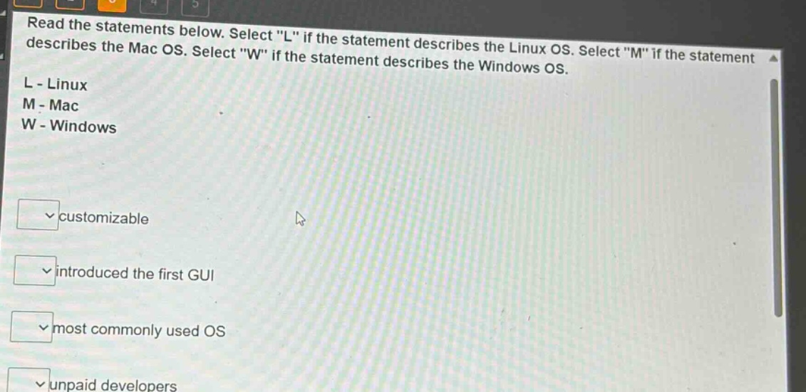 read the statements below. select \l\ if the statement describes the linux os. select \m\ if the statement describes the mac os. select \w\ if the statement describes the windows os. l - linux m - mac w - windows customizable introduced the first gui most commonly used os unpaid developers