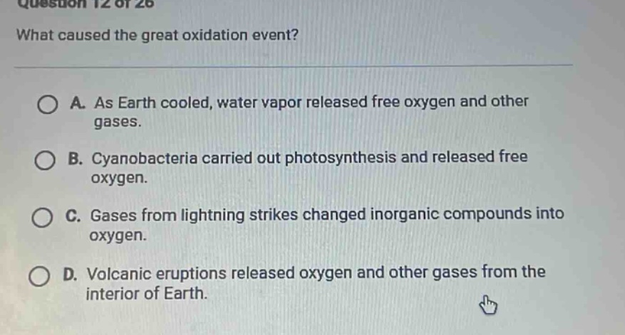 question 12 of 26 what caused the great oxidation event? a. as earth cooled, water vapor released free oxygen and other gases. b. cyanobacteria carried out photosynthesis and released free oxygen. c. gases from lightning strikes changed inorganic compounds into oxygen. d. volcanic eruptions released oxygen and other gases from the interior of earth.
