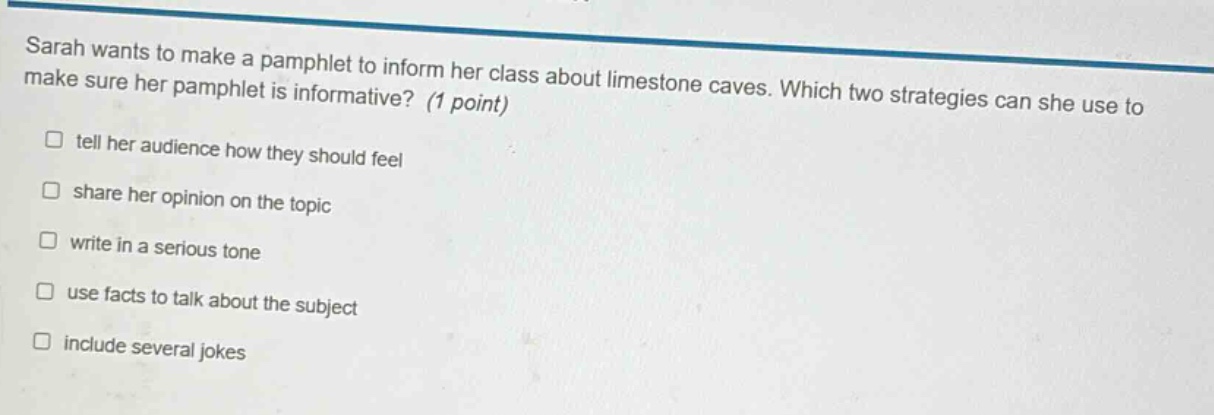 sarah wants to make a pamphlet to inform her class about limestone caves. which two strategies can she use to make sure her pamphlet is informative? (1 point) tell her audience how they should feel share her opinion on the topic write in a serious tone use facts to talk about the subject include several jokes