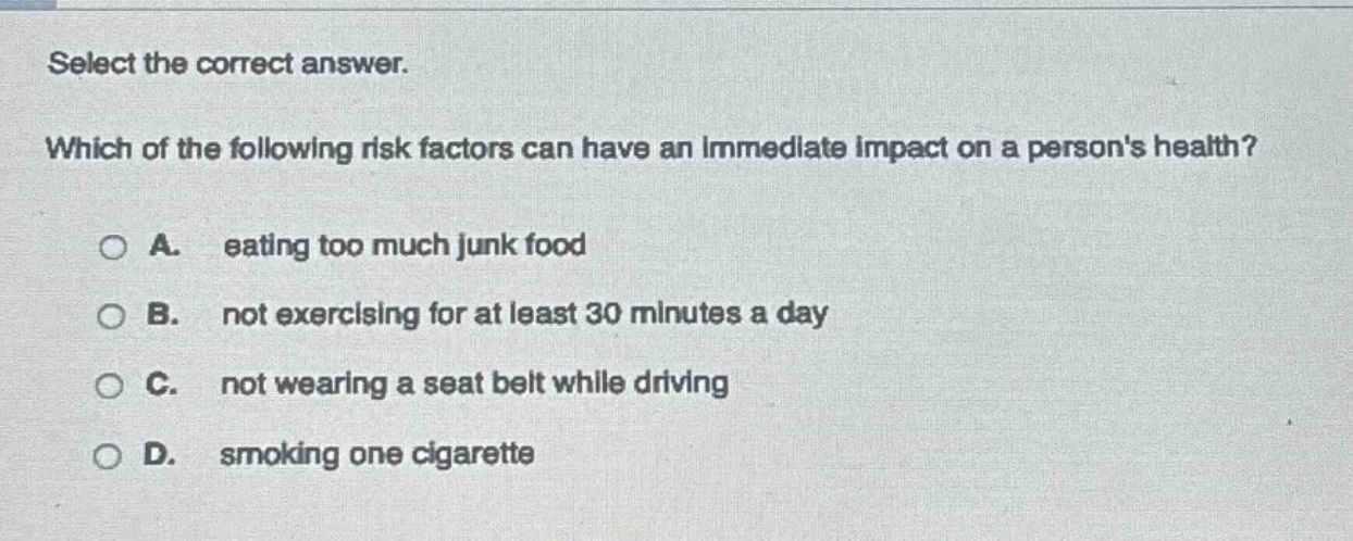 select the correct answer. which of the following risk factors can have an immediate impact on a persons health? a. eating too much junk food b. not exercising for at least 30 minutes a day c. not wearing a seat belt while driving d. smoking one cigarette