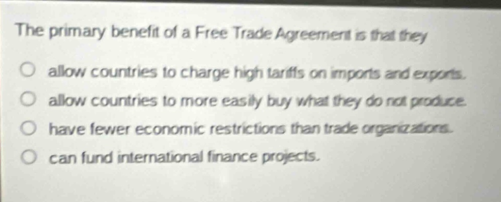the primary benefit of a free trade agreement is that they\no allow countries to charge high tariffs on imports and exports.\no allow countries to more easily buy what they do not produce.\no have fewer economic restrictions than trade organizations.\no can fund international finance projects.
