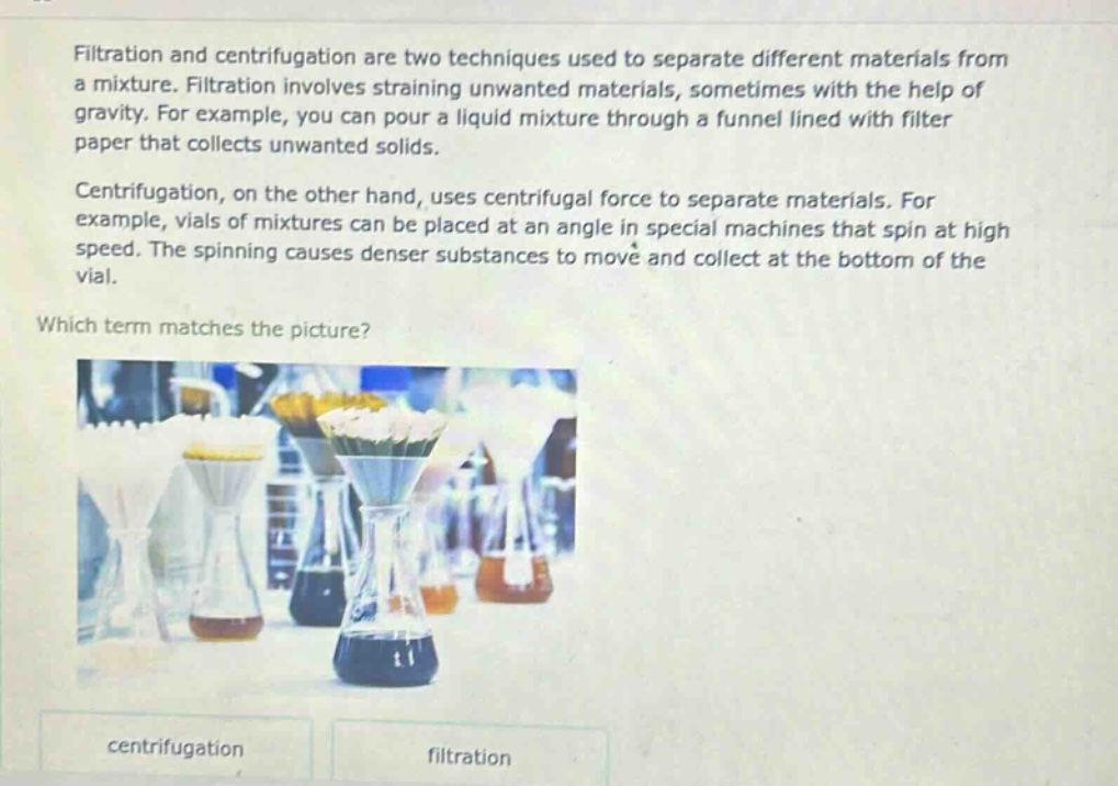 filtration and centrifugation are two techniques used to separate different materials from a mixture. filtration involves straining unwanted materials, sometimes with the help of gravity. for example, you can pour a liquid mixture through a funnel lined with filter paper that collects unwanted solids. centrifugation, on the other hand, uses centrifugal force to separate materials. for example, vials of mixtures can be placed at an angle in special machines that spin at high speed. the spinning causes denser substances to move and collect at the bottom of the vial. which term matches the picture? centrifugation filtration
