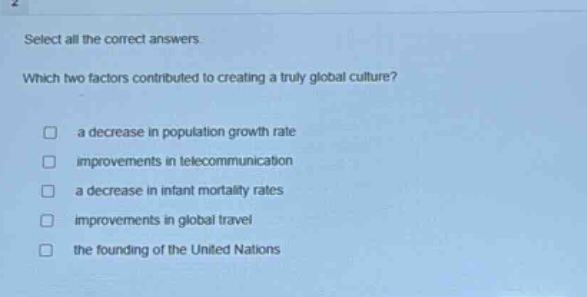 select all the correct answers. which two factors contributed to creating a truly global culture? a decrease in population growth rate improvements in telecommunication a decrease in infant mortality rates improvements in global travel the founding of the united nations