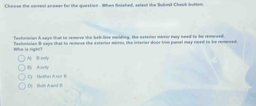 choose the correct answer for the question. when finished, select the submit check button. technician a says that to remove the belt - line molding, the exterior mirror may need to be removed. technician b says that to remove the exterior mirror, the interior door trim panel may need to be removed. who is right? a) b only b) a only c) neither a nor b d) both a and b