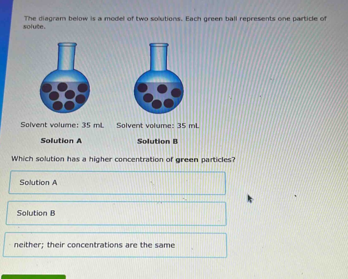 the diagram below is a model of two solutions. each green ball represents one particle of solute. solvent volume: 35 ml solvent volume: 35 ml solution a solution b which solution has a higher concentration of green particles? solution a solution b neither; their concentrations are the same