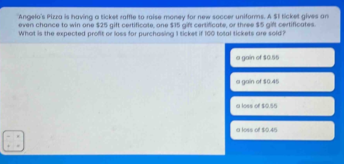 angelos pizza is having a ticket raffle to raise money for new soccer uniforms. a $1 ticket gives an even chance to win one $25 gift certificate, one $15 gift certificate, or three $5 gift certificates. what is the expected profit or loss for purchasing 1 ticket if 100 total tickets are sold? a gain of $0.55 a gain of $0.45 a loss of $0.55 a loss of $0.45