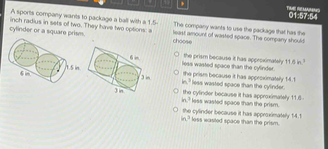 a sports company wants to package a ball with a 1.5 - inch radius in sets of two. they have two options: a cylinder or a square prism. the company wants to use the package that has the least amount of wasted space. the company should choose the prism because it has approximately 11.6 in.³ less wasted space than the cylinder. the prism because it has approximately 14.1 in.³ less wasted space than the cylinder. the cylinder because it has approximately 11.6 in.³ less wasted space than the prism. the cylinder because it has approximately 14.1 in.³ less wasted space than the prism.