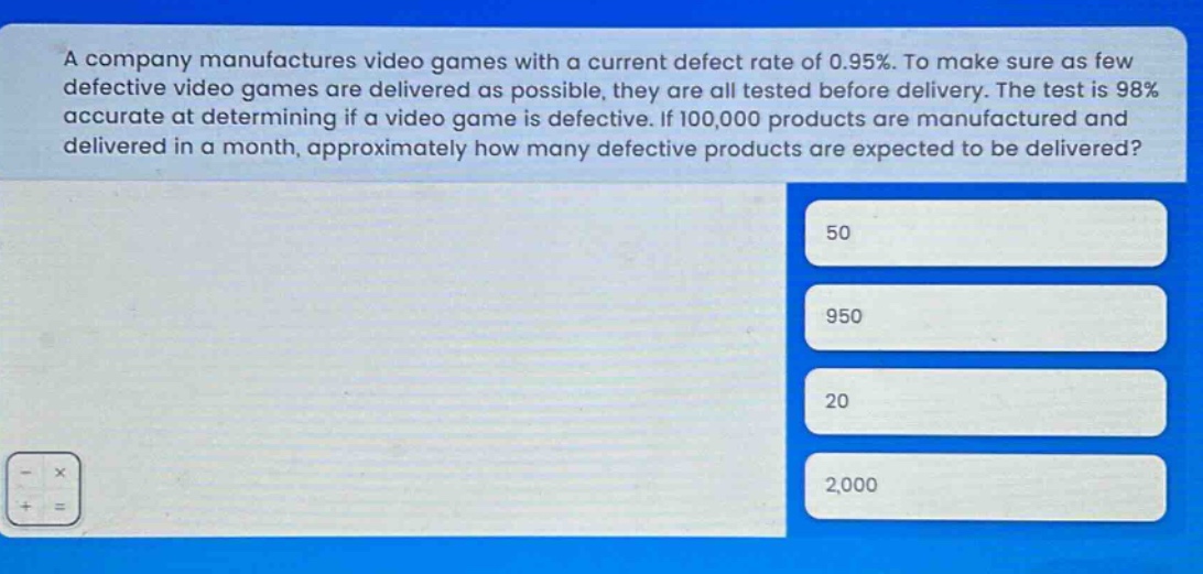 a company manufactures video games with a current defect rate of 0.95%. to make sure as few defective video games are delivered as possible, they are all tested before delivery. the test is 98% accurate at determining if a video game is defective. if 100,000 products are manufactured and delivered in a month, approximately how many defective products are expected to be delivered? 50 950 20 2,000